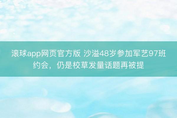 滚球app网页官方版 沙溢48岁参加军艺97班约会,仍是校草发量话题再被提