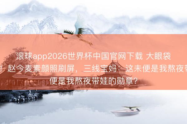 滚球app2026世界杯中国官网下载 大眼袋才是真仙女!赵今麦素颜照刷屏,三线宝妈:这未便是我熬夜带娃的勋章?