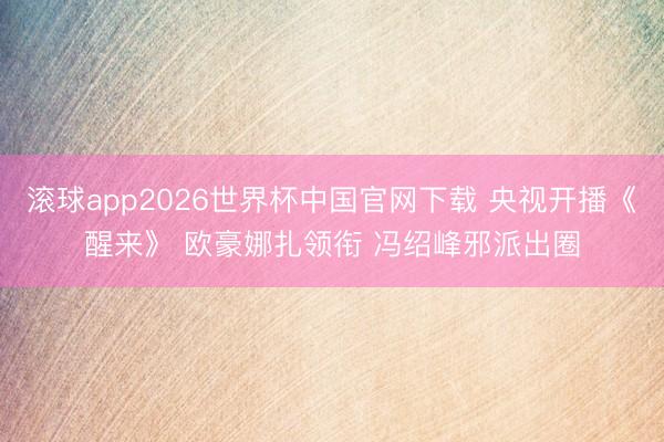 滚球app2026世界杯中国官网下载 央视开播《醒来》 欧豪娜扎领衔 冯绍峰邪派出圈