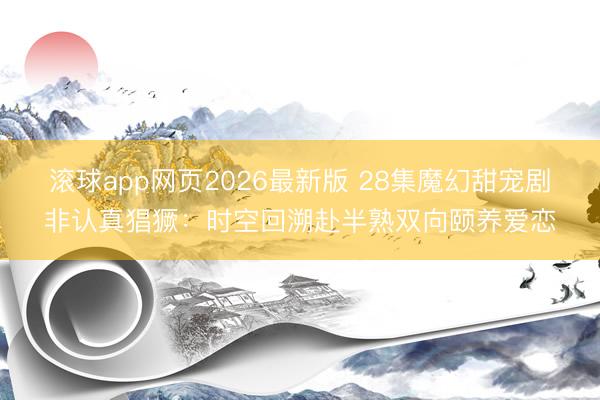 滚球app网页2026最新版 28集魔幻甜宠剧非认真猖獗:时空回溯赴半熟双向颐养爱恋