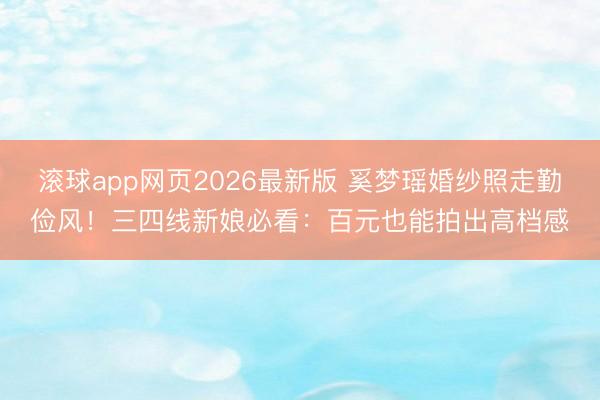 滚球app网页2026最新版 奚梦瑶婚纱照走勤俭风!三四线新娘必看:百元也能拍出高档感
