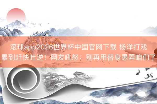 滚球app2026世界杯中国官网下载 杨洋打戏累到赶快吐逆!网友吼怒:别再用替身愚弄咱们了