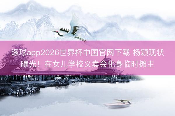 滚球app2026世界杯中国官网下载 杨颖现状曝光！在女儿学校义卖会化身临时摊主