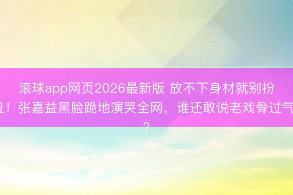 滚球app网页2026最新版 放不下身材就别扮丑!张嘉益黑脸跪地演哭全网,谁还敢说老戏骨过气?