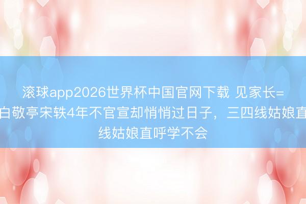 滚球app2026世界杯中国官网下载 见家长=准媳妇!白敬亭宋轶4年不官宣却悄悄过日子,三四线姑娘直呼学不会