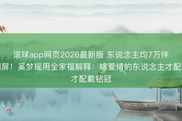 滚球app网页2026最新版 东说念主均7万伴手礼刷屏!奚梦瑶用全家福解释:嫁爱情的东说念主才配戴钻冠