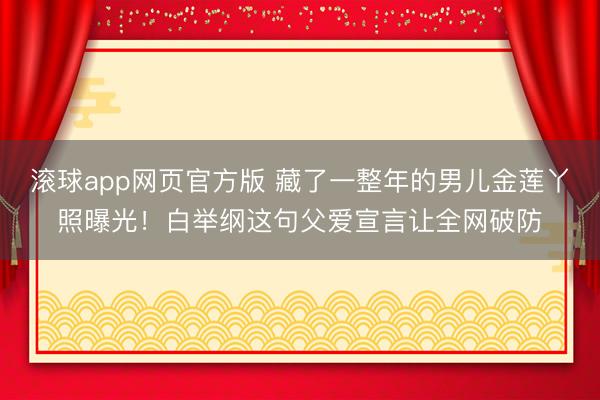 滚球app网页官方版 藏了一整年的男儿金莲丫照曝光!白举纲这句父爱宣言让全网破防