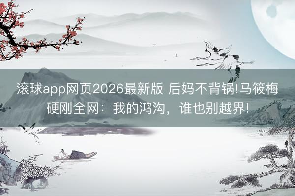 滚球app网页2026最新版 后妈不背锅!马筱梅硬刚全网:我的鸿沟,谁也别越界!
