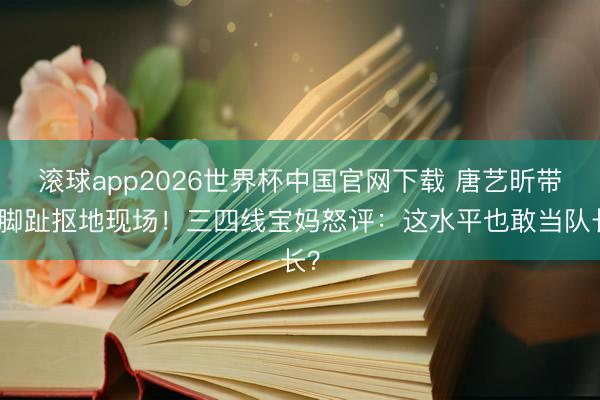 滚球app2026世界杯中国官网下载 唐艺昕带队脚趾抠地现场!三四线宝妈怒评:这水平也敢当队长?