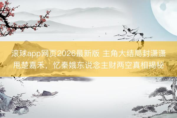 滚球app网页2026最新版 主角大结局封潇潇甩楚嘉禾,忆秦娥东说念主财两空真相揭秘
