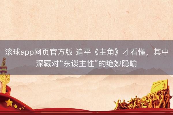 滚球app网页官方版 追平《主角》才看懂，其中深藏对“东谈主性”的绝妙隐喻
