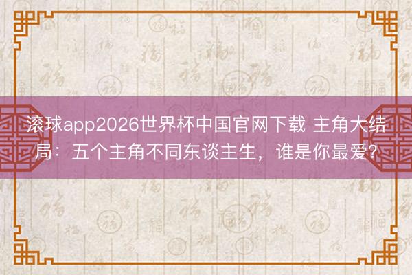 滚球app2026世界杯中国官网下载 主角大结局：五个主角不同东谈主生，谁是你最爱？