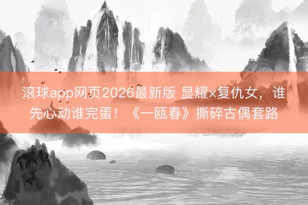 滚球app网页2026最新版 显耀×复仇女,谁先心动谁完蛋!《一瓯春》撕碎古偶套路