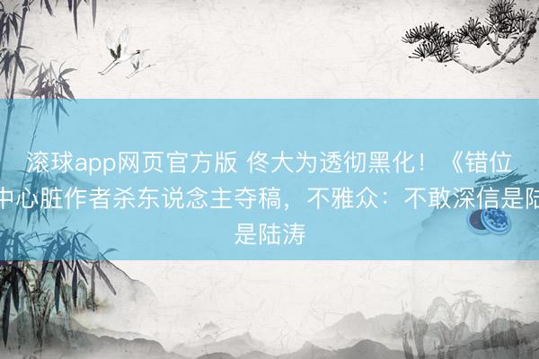 滚球app网页官方版 佟大为透彻黑化!《错位》中心脏作者杀东说念主夺稿,不雅众:不敢深信是陆涛