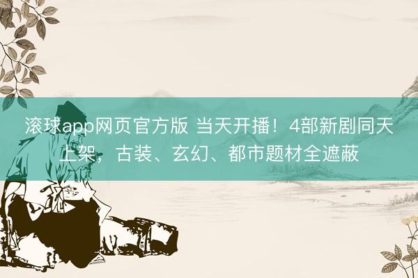 滚球app网页官方版 当天开播!4部新剧同天上架,古装、玄幻、都市题材全遮蔽