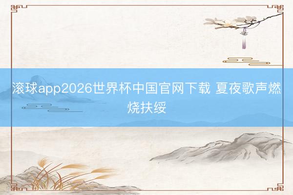 滚球app2026世界杯中国官网下载 夏夜歌声燃烧扶绥