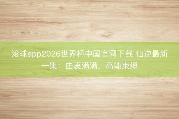 滚球app2026世界杯中国官网下载 仙逆最新一集:由衷满满,高能束缚