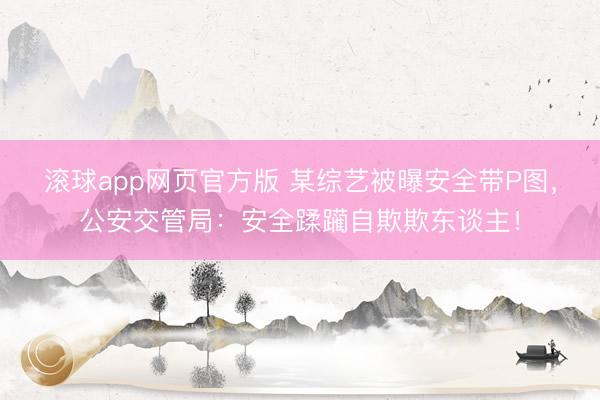 滚球app网页官方版 某综艺被曝安全带P图,公安交管局:安全蹂躏自欺欺东谈主!