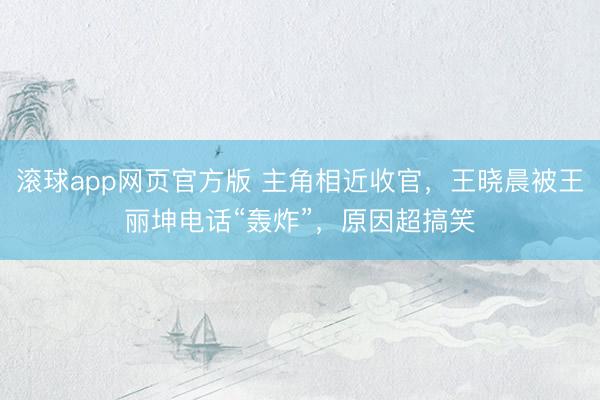 滚球app网页官方版 主角相近收官，王晓晨被王丽坤电话“轰炸”，原因超搞笑