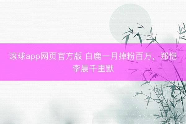 滚球app网页官方版 白鹿一月掉粉百万，郑恺李晨千里默