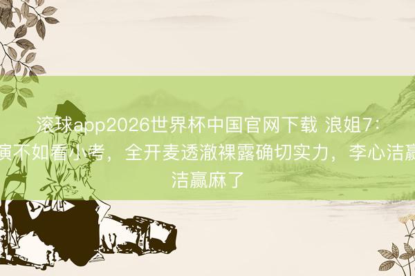 滚球app2026世界杯中国官网下载 浪姐7:看公演不如看小考,全开麦透澈裸露确切实力,李心洁赢麻了