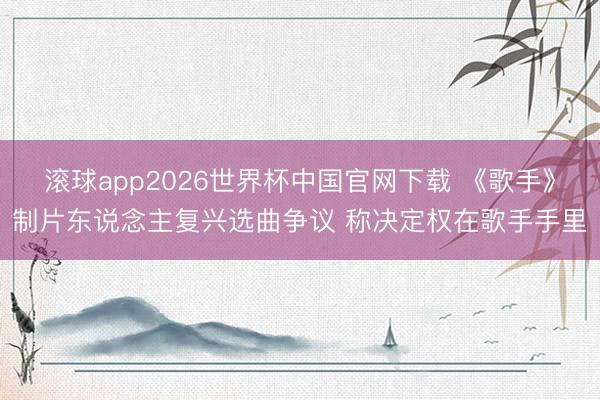滚球app2026世界杯中国官网下载 《歌手》制片东说念主复兴选曲争议 称决定权在歌手手里