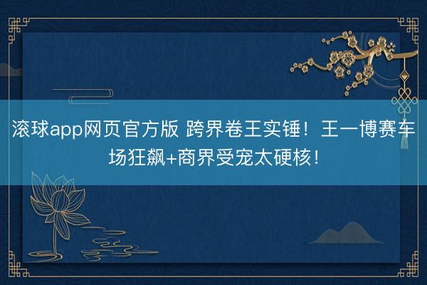 滚球app网页官方版 跨界卷王实锤！王一博赛车场狂飙+商界受宠太硬核！