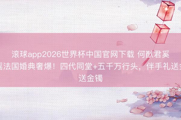 滚球app2026世界杯中国官网下载 何猷君奚梦瑶法国婚典奢爆!四代同堂+五千万行头,伴手礼送金镯