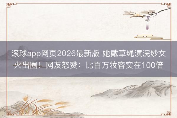 滚球app网页2026最新版 她戴草绳演浣纱女火出圈!网友怒赞:比百万妆容实在100倍