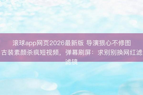 滚球app网页2026最新版 导演狠心不修图!古装素颜杀疯短视频,弹幕刷屏:求别别换网红滤镜