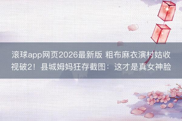 滚球app网页2026最新版 粗布麻衣演村姑收视破2!县城姆妈狂存截图:这才是真女神脸