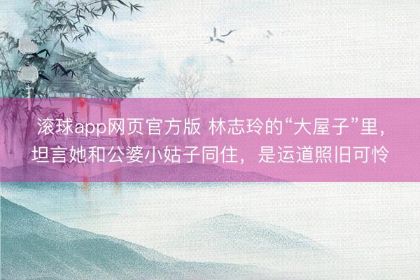 滚球app网页官方版 林志玲的“大屋子”里，坦言她和公婆小姑子同住，是运道照旧可怜