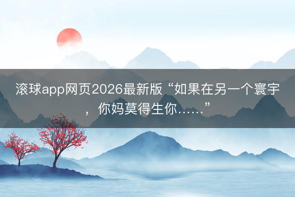 滚球app网页2026最新版 “如果在另一个寰宇，你妈莫得生你……”