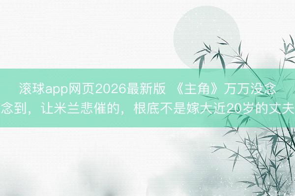 滚球app网页2026最新版 《主角》万万没念念到,让米兰悲催的,根底不是嫁大近20岁的丈夫
