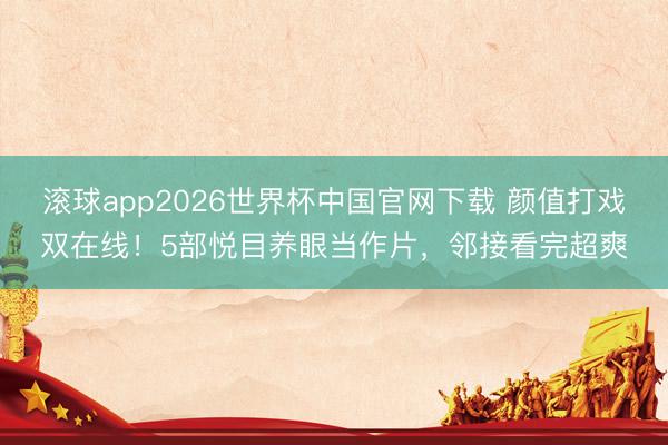 滚球app2026世界杯中国官网下载 颜值打戏双在线!5部悦目养眼当作片,邻接看完超爽
