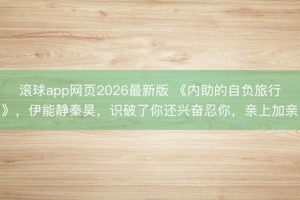 滚球app网页2026最新版 《内助的自负旅行》，伊能静秦昊，识破了你还兴奋忍你，亲上加亲