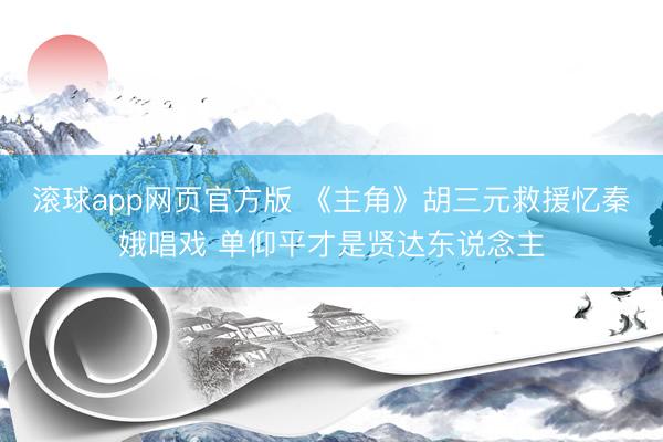滚球app网页官方版 《主角》胡三元救援忆秦娥唱戏 单仰平才是贤达东说念主