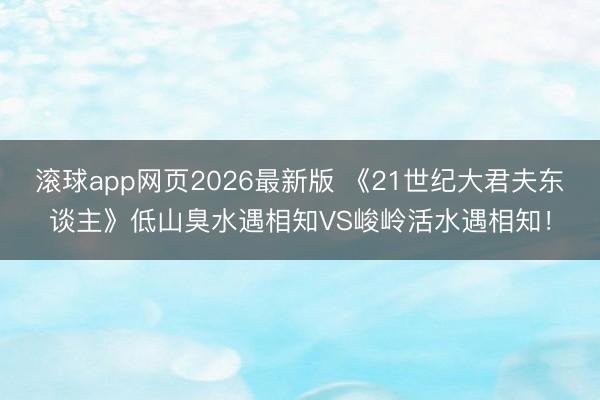 滚球app网页2026最新版 《21世纪大君夫东谈主》低山臭水遇相知VS峻岭活水遇相知!