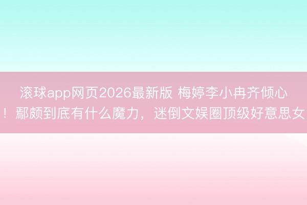 滚球app网页2026最新版 梅婷李小冉齐倾心！鄢颇到底有什么魔力，迷倒文娱圈顶级好意思女