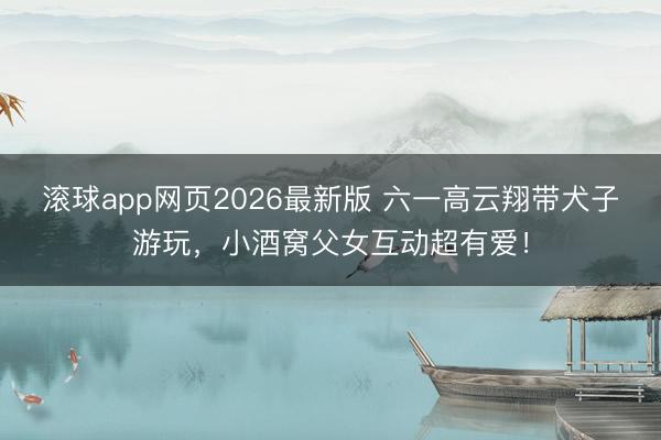 滚球app网页2026最新版 六一高云翔带犬子游玩,小酒窝父女互动超有爱!