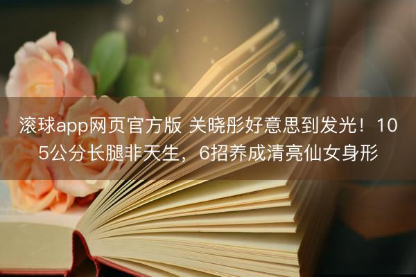 滚球app网页官方版 关晓彤好意思到发光!105公分长腿非天生,6招养成清亮仙女身形