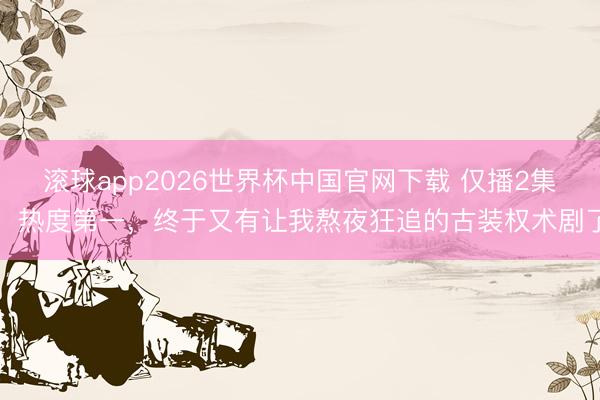 滚球app2026世界杯中国官网下载 仅播2集，热度第一，终于又有让我熬夜狂追的古装权术剧了