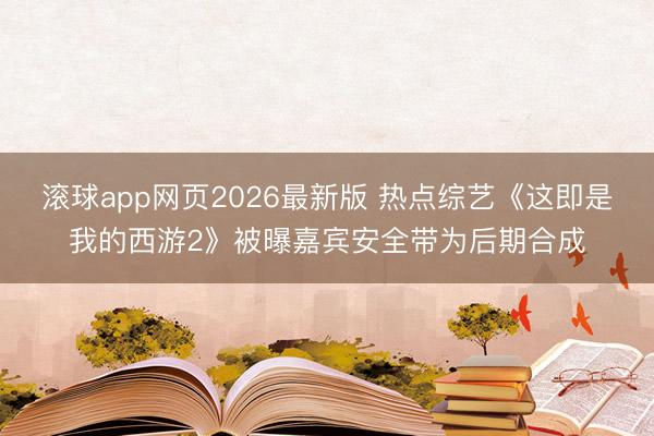 滚球app网页2026最新版 热点综艺《这即是我的西游2》被曝嘉宾安全带为后期合成