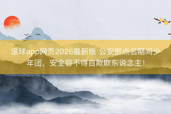 滚球app网页2026最新版 公安部点名期间少年团，安全容不得自欺欺东说念主！
