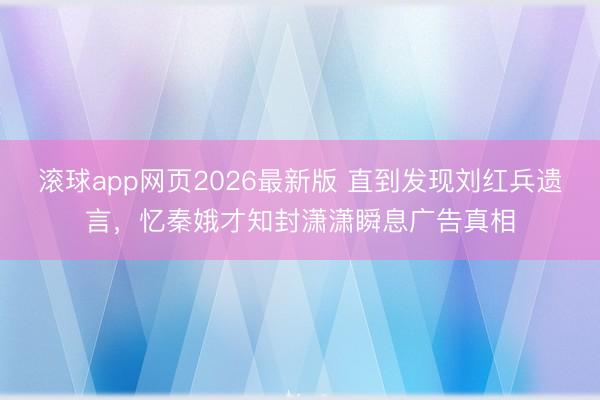 滚球app网页2026最新版 直到发现刘红兵遗言,忆秦娥才知封潇潇瞬息广告真相