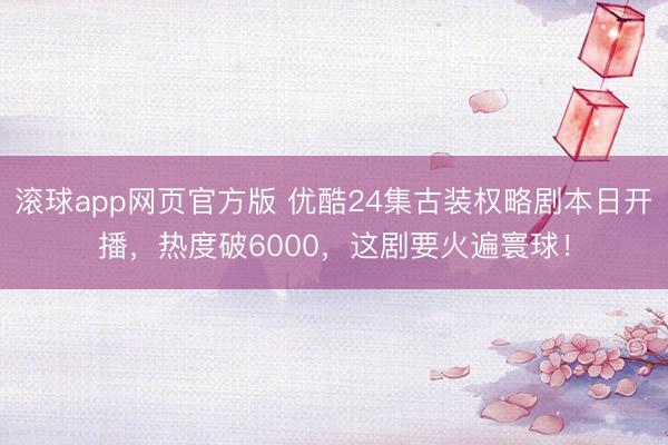 滚球app网页官方版 优酷24集古装权略剧本日开播，热度破6000，这剧要火遍寰球！