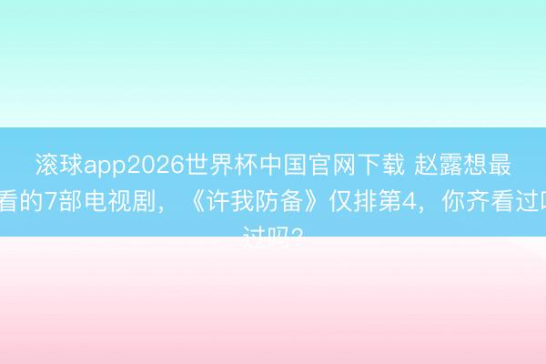 滚球app2026世界杯中国官网下载 赵露想最佳看的7部电视剧,《许我防备》仅排第4,你齐看过吗?