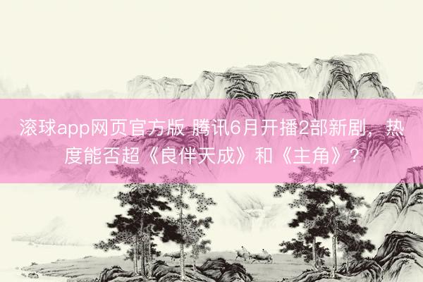 滚球app网页官方版 腾讯6月开播2部新剧,热度能否超《良伴天成》和《主角》?