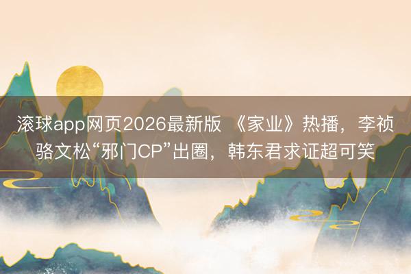 滚球app网页2026最新版 《家业》热播，李祯骆文松“邪门CP”出圈，韩东君求证超可笑