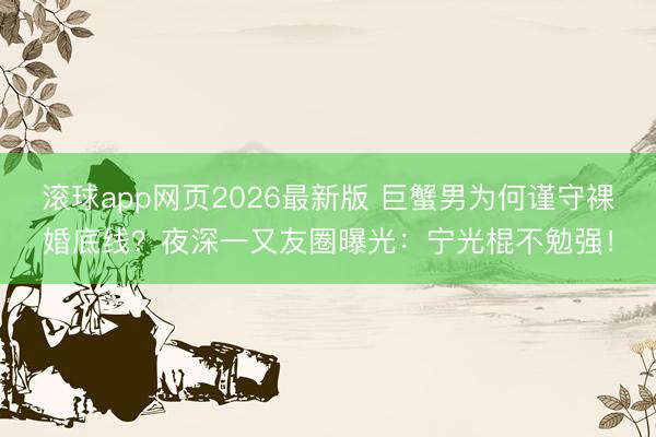 滚球app网页2026最新版 巨蟹男为何谨守裸婚底线?夜深一又友圈曝光:宁光棍不勉强!
